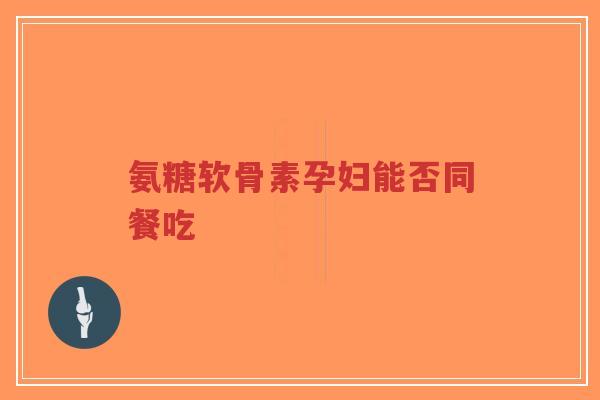 氨糖软骨素孕妇能否同餐吃
