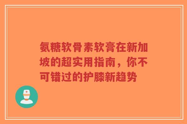 氨糖软骨素软膏在新加坡的超实用指南，你不可错过的护膝新趋势