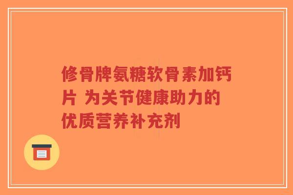 修骨牌氨糖软骨素加钙片 为关节健康助力的优质营养补充剂