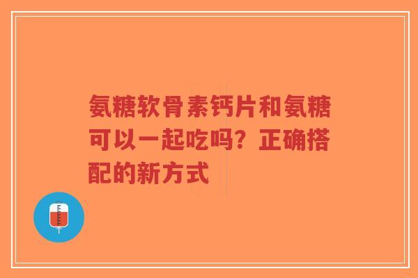 氨糖软骨素钙片和氨糖可以一起吃吗？正确搭配的新方式
