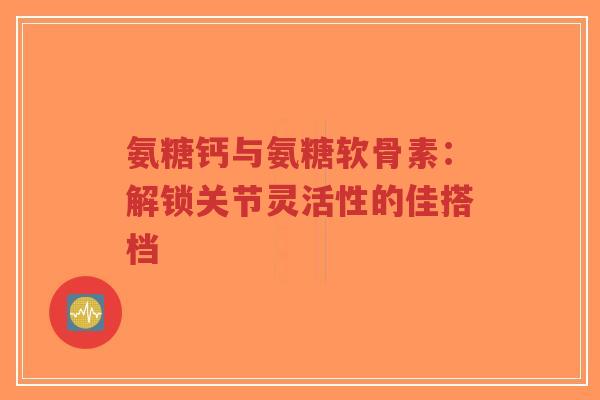氨糖钙与氨糖软骨素：解锁关节灵活性的佳搭档