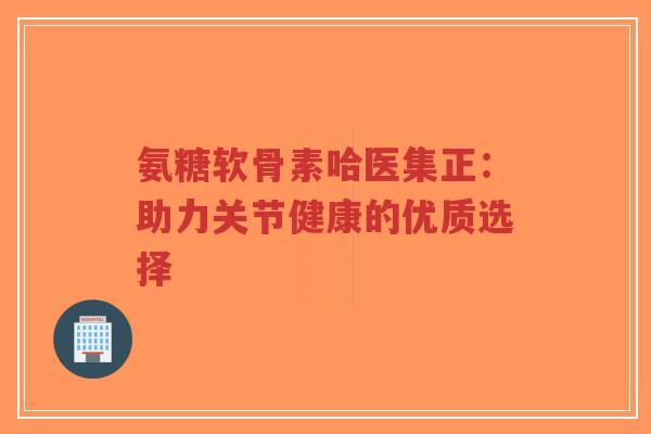 氨糖软骨素哈医集正：助力关节健康的优质选择