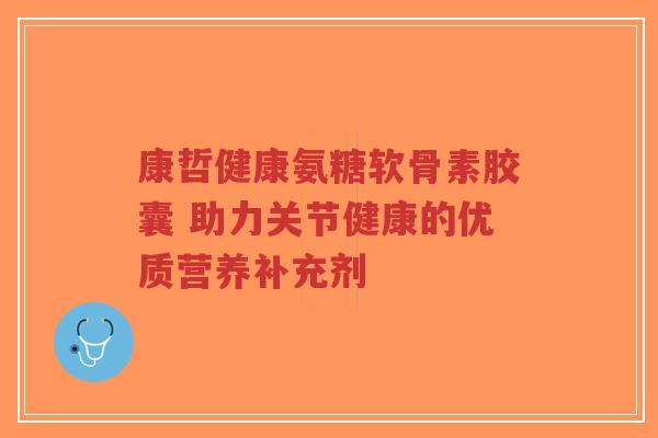 康哲健康氨糖软骨素胶囊 助力关节健康的优质营养补充剂