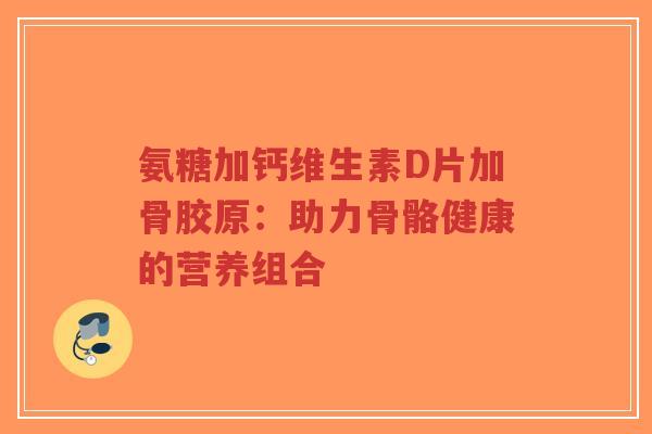 氨糖加钙维生素D片加骨胶原：助力骨骼健康的营养组合