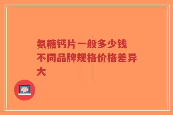 氨糖钙片一般多少钱 不同品牌规格价格差异大