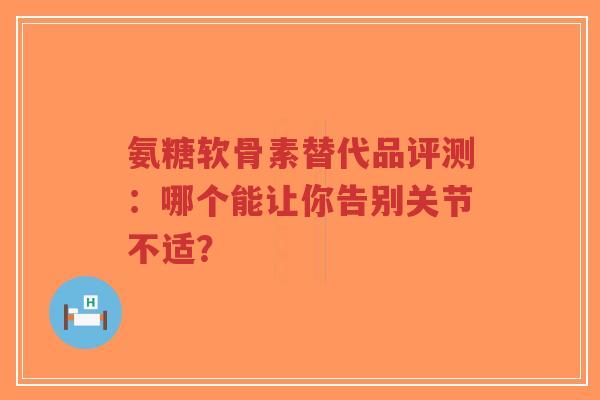 氨糖软骨素替代品评测：哪个能让你告别关节不适？