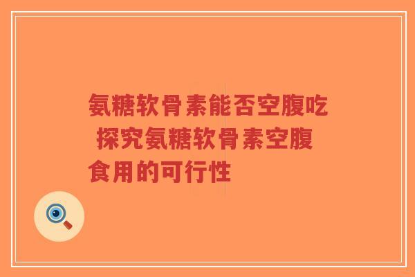 氨糖软骨素能否空腹吃 探究氨糖软骨素空腹食用的可行性