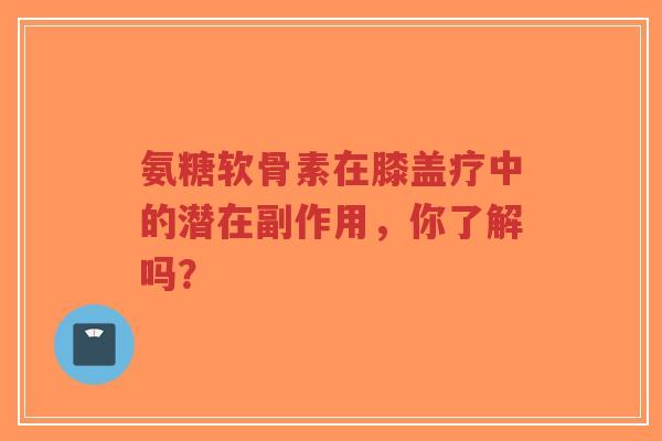 氨糖软骨素在膝盖疗中的潜在副作用，你了解吗？