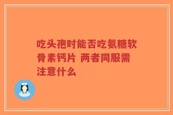 吃头孢时能否吃氨糖软骨素钙片 两者同服需注意什么 吃头孢时能否吃氨糖软骨素钙片 两者同服需注意什么