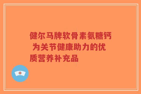 健尔马牌软骨素氨糖钙 为关节健康助力的优质营养补充品