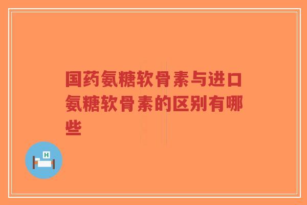 国药氨糖软骨素与进口氨糖软骨素的区别有哪些