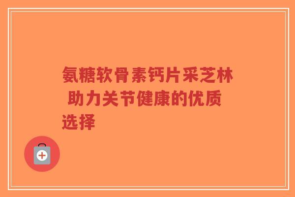 氨糖软骨素钙片采芝林 助力关节健康的优质选择