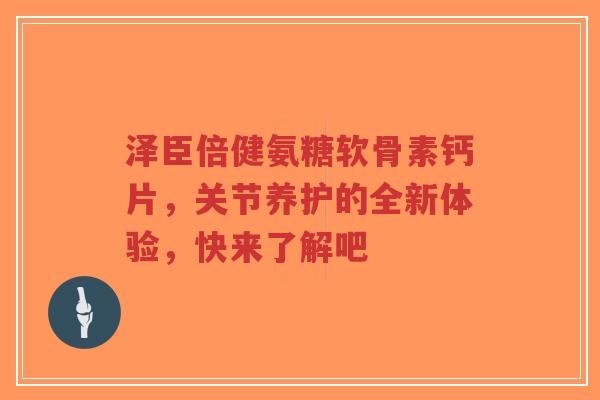 泽臣倍健氨糖软骨素钙片，关节养护的全新体验，快来了解吧