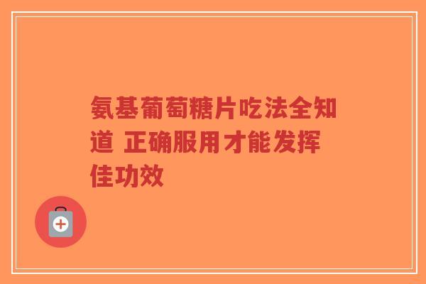 氨基葡萄糖片吃法全知道 正确服用才能发挥佳功效