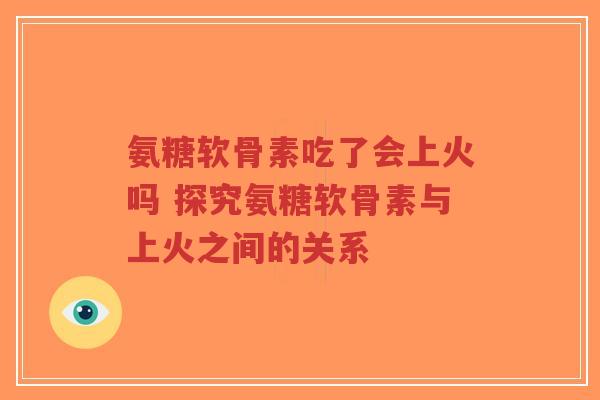 氨糖软骨素吃了会上火吗 探究氨糖软骨素与上火之间的关系 氨糖软骨素吃了会上火吗 探究氨糖软骨素与上火之间的关系