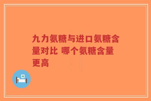 九力氨糖与进口氨糖含量对比 哪个氨糖含量更高 九力氨糖与进口氨糖含量对比 哪个氨糖含量更高