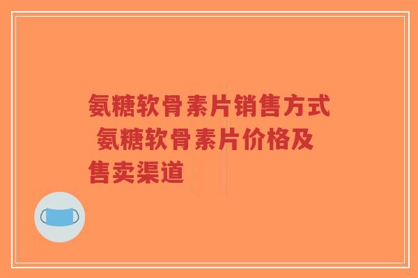 氨糖软骨素片销售方式 氨糖软骨素片价格及售卖渠道