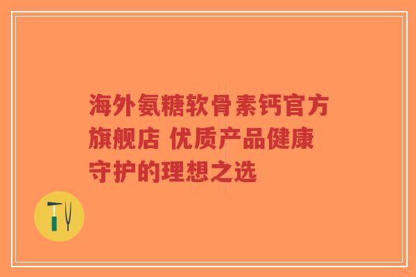 海外氨糖软骨素钙官方旗舰店 优质产品健康守护的理想之选