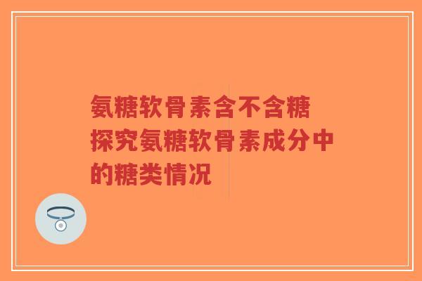 氨糖软骨素含不含糖 探究氨糖软骨素成分中的糖类情况 氨糖软骨素含不含糖 探究氨糖软骨素成分中的糖类情况