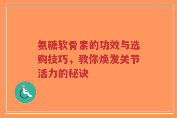 氨糖软骨素的功效与选购技巧,教你焕发关节活力的秘诀 氨糖软骨素的功效与选购技巧,教你焕发关节活力的秘诀