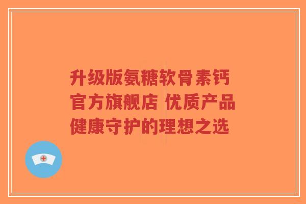 升级版氨糖软骨素钙 官方旗舰店 优质产品健康守护的理想之选