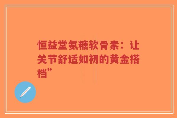 恒益堂氨糖软骨素：让关节舒适如初的黄金搭档”