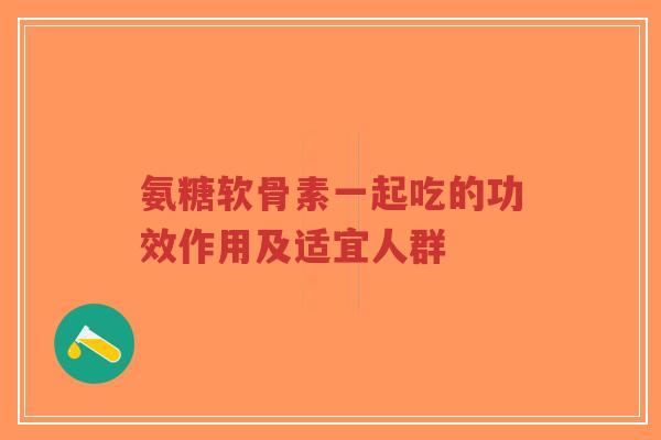 氨糖软骨素一起吃的功效作用及适宜人群 氨糖软骨素一起吃的功效作用及适宜人群