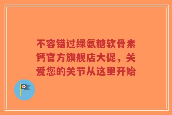 不容错过绿氨糖软骨素钙官方旗舰店大促，关爱您的关节从这里开始
