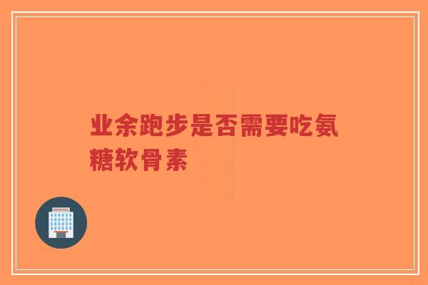业余跑步是否需要吃氨糖软骨素 业余跑步是否需要吃氨糖软骨素