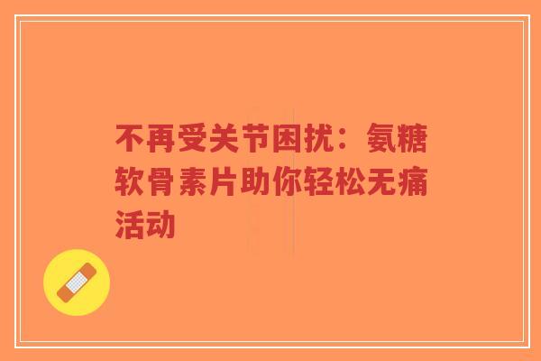 不再受关节困扰：氨糖软骨素片助你轻松无痛活动