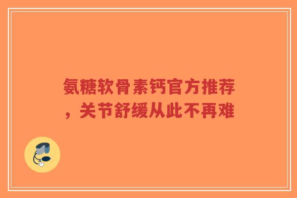 氨糖软骨素钙官方推荐，关节舒缓从此不再难