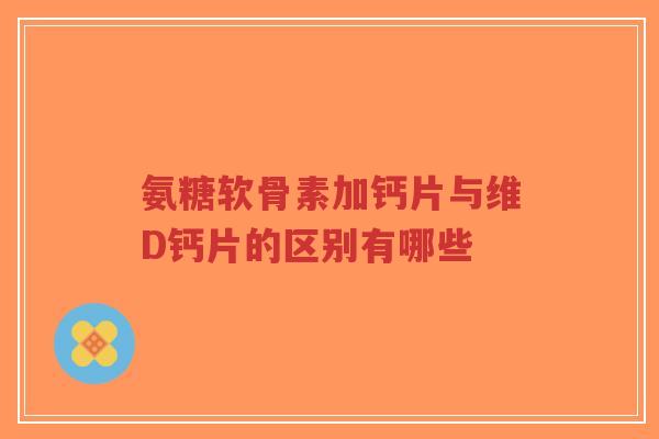 氨糖软骨素加钙片与维D钙片的区别有哪些