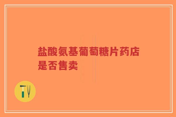 盐酸氨基葡萄糖片药店是否售卖 盐酸氨基葡萄糖片药店是否售卖