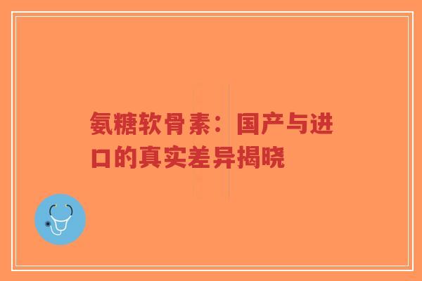氨糖软骨素:国产与进口的真实差异揭晓 氨糖软骨素:国产与进口的真实差异揭晓