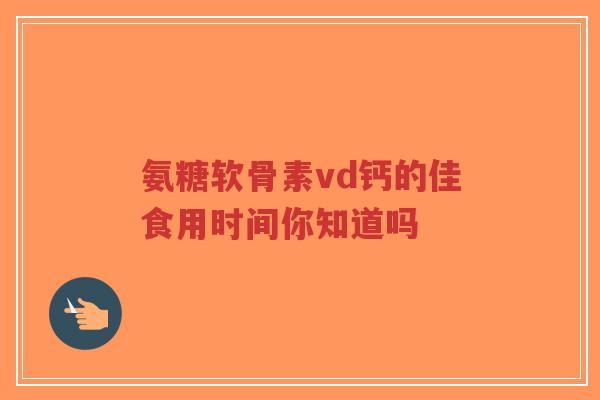 氨糖软骨素vd钙的佳食用时间你知道吗