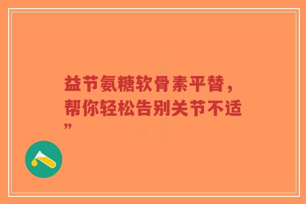 益节氨糖软骨素平替，帮你轻松告别关节不适”