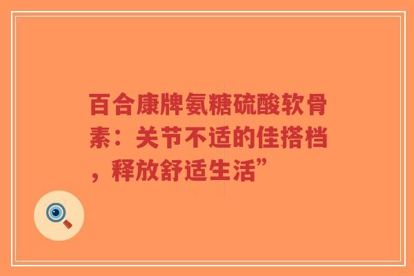 百合康牌氨糖硫酸软骨素:关节不适的佳搭档,释放舒适生活” 百合康牌氨糖硫酸软骨素:关节不适的佳搭档,释放舒适生活”