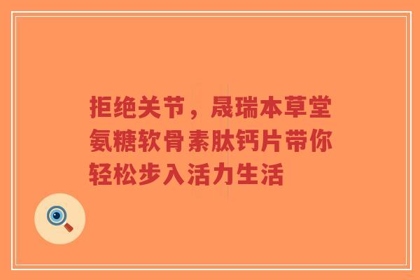 拒绝关节,晟瑞本草堂氨糖软骨素肽钙片带你轻松步入活力生活 拒绝关节,晟瑞本草堂氨糖软骨素肽钙片带你轻松步入活力生活