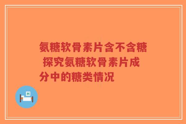 氨糖软骨素片含不含糖 探究氨糖软骨素片成分中的糖类情况