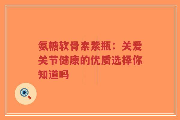 氨糖软骨素紫瓶：关爱关节健康的优质选择你知道吗