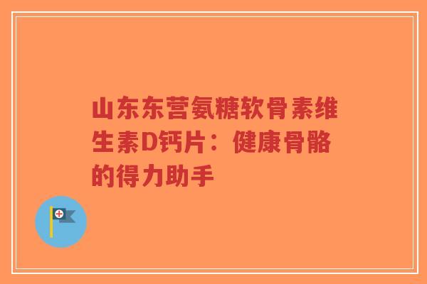 山东东营氨糖软骨素维生素D钙片：健康骨骼的得力助手
