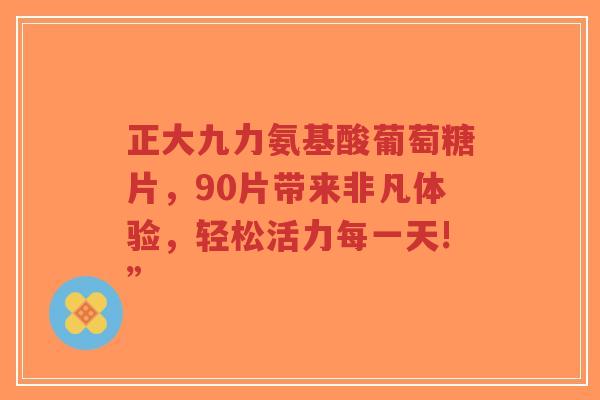 正大九力氨基酸葡萄糖片，90片带来非凡体验，轻松活力每一天!”