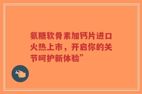 氨糖软骨素加钙片进口火热上市,开启你的关节呵护新体验” 氨糖软骨素加钙片进口火热上市,开启你的关节呵护新体验”