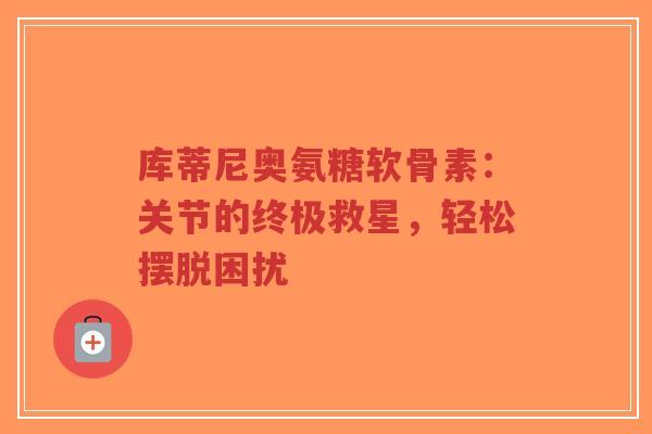 库蒂尼奥氨糖软骨素:关节的终极救星,轻松摆脱困扰 库蒂尼奥氨糖软骨素:关节的终极救星,轻松摆脱困扰
