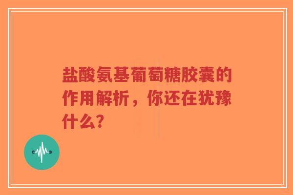 盐酸氨基葡萄糖胶囊的作用解析,你还在犹豫什么? 盐酸氨基葡萄糖胶囊的作用解析,你还在犹豫什么?