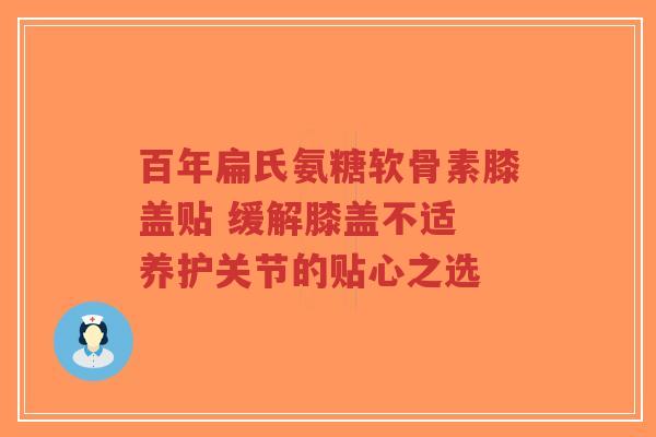 百年扁氏氨糖软骨素膝盖贴 缓解膝盖不适 养护关节的贴心之选 百年扁氏氨糖软骨素膝盖贴 缓解膝盖不适 养护关节的贴心之选