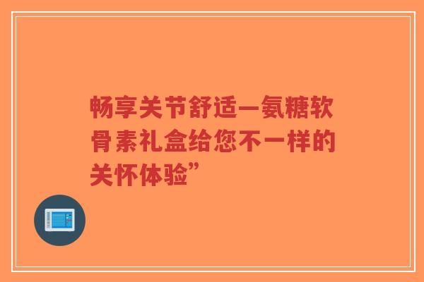 畅享关节舒适—氨糖软骨素礼盒给您不一样的关怀体验” 畅享关节舒适—氨糖软骨素礼盒给您不一样的关怀体验”
