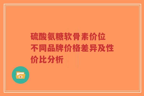 硫酸氨糖软骨素价位 不同品牌价格差异及性价比分析 硫酸氨糖软骨素价位 不同品牌价格差异及性价比分析