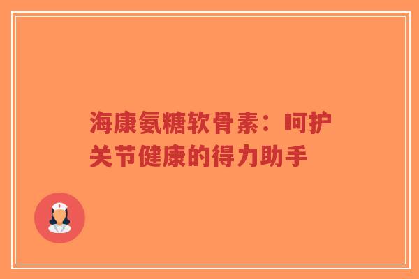 海康氨糖软骨素:呵护关节健康的得力助手 海康氨糖软骨素:呵护关节健康的得力助手