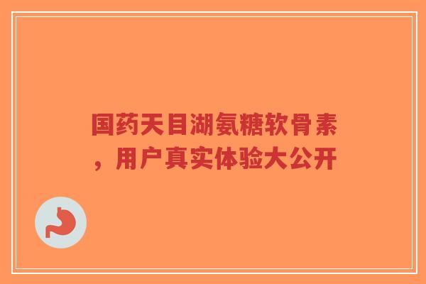 国药天目湖氨糖软骨素，用户真实体验大公开